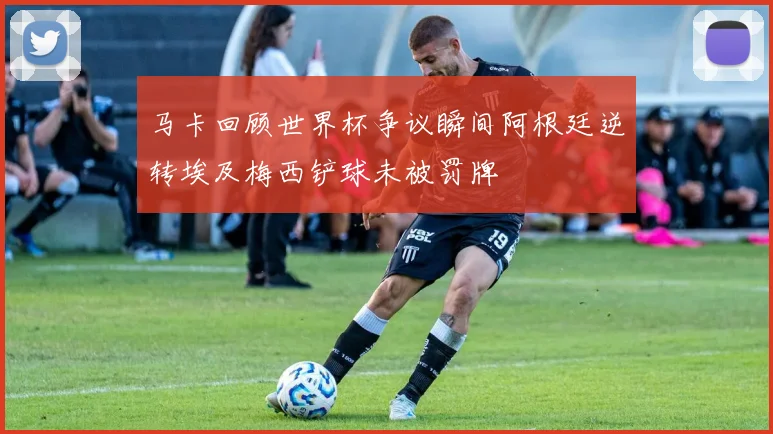 马卡回顾世界杯争议瞬间阿根廷逆转埃及梅西铲球未被罚牌