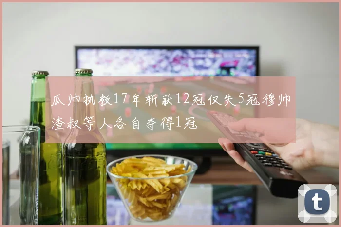 瓜帅执教17年斩获12冠仅失5冠穆帅渣叔等人各自夺得1冠